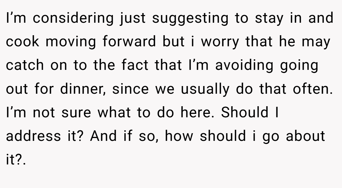 I’m considering just suggesting to stay in and cook moving forward but i worry that he may catch on to the fact that I’m avoiding going out for dinner, since we usually do that often. I’m not sure what to do here. Should I address it? And if so, how should i go about it?. 