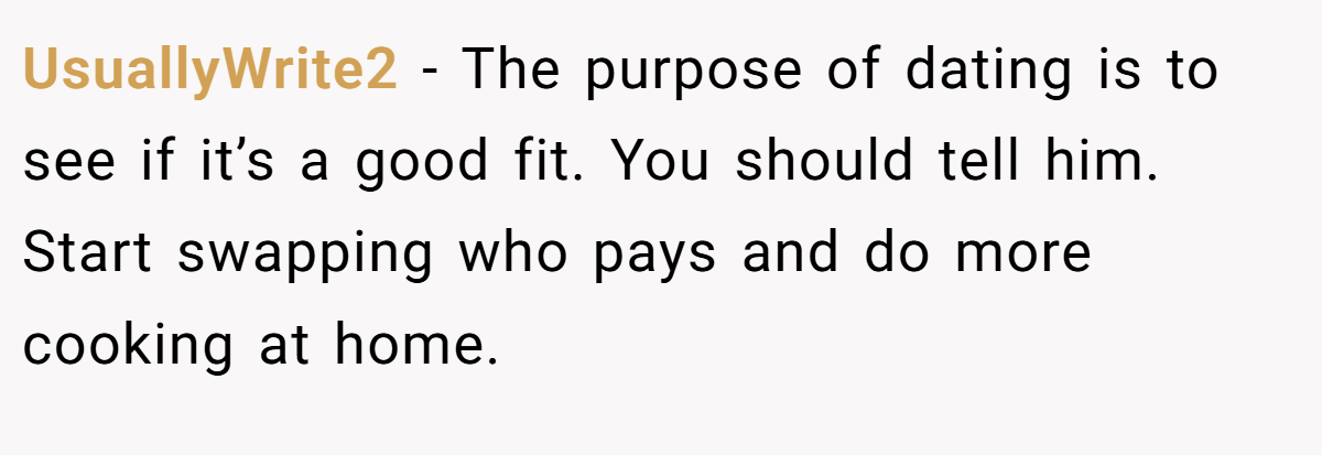 UsuallyWrite2 − The purpose of dating is to see if it’s a good fit. You should tell him. Start swapping who pays and do more cooking at home.