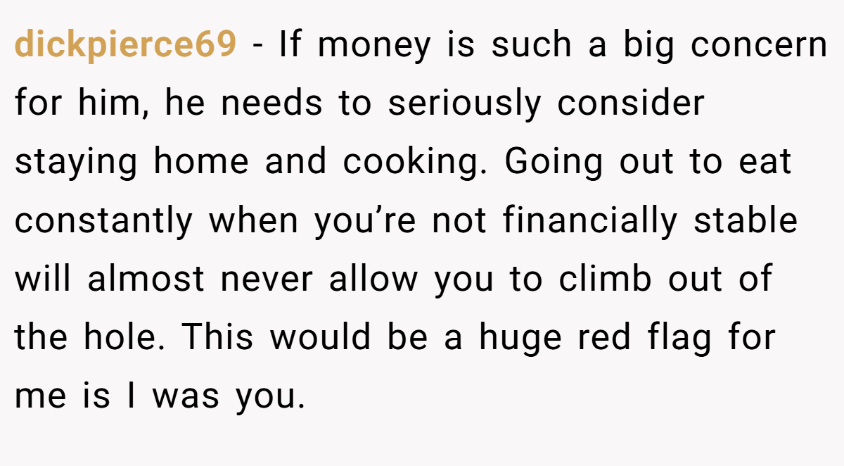 dickpierce69 − If money is such a big concern for him, he needs to seriously consider staying home and cooking. Going out to eat constantly when you’re not financially stable will almost never allow you to climb out of the hole. This would be a huge red flag for me is I was you.