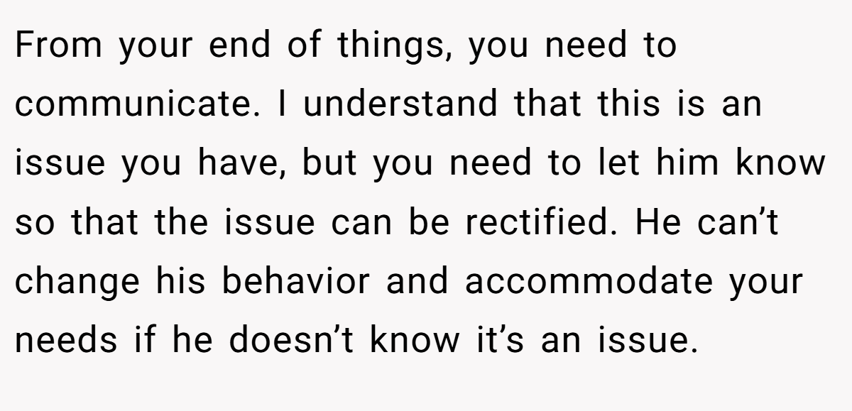 From your end of things, you need to communicate. I understand that this is an issue you have, but you need to let him know so that the issue can be rectified. He can’t change his behavior and accommodate your needs if he doesn’t know it’s an issue.