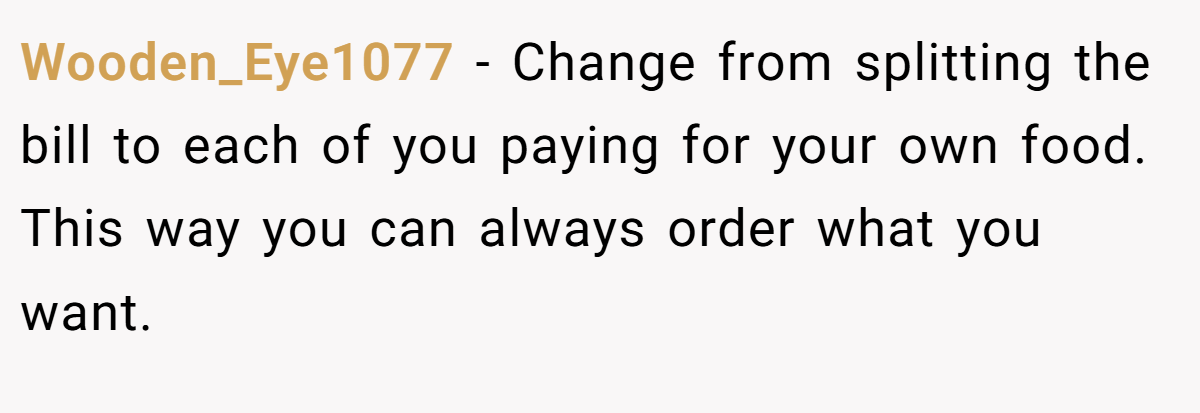 Wooden_Eye1077 − Change from splitting the bill to each of you paying for your own food. This way you can always order what you want.