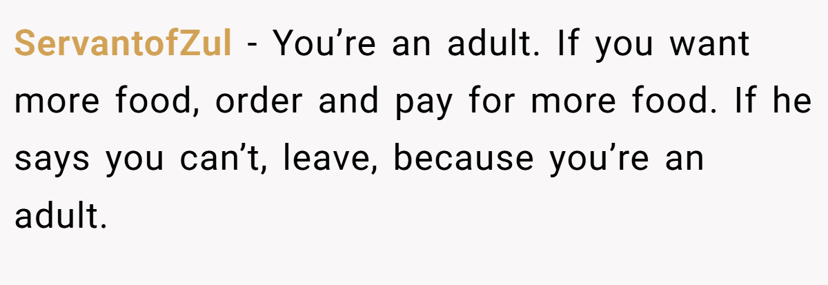 ServantofZul − You’re an adult. If you want more food, order and pay for more food. If he says you can’t, leave, because you’re an adult.