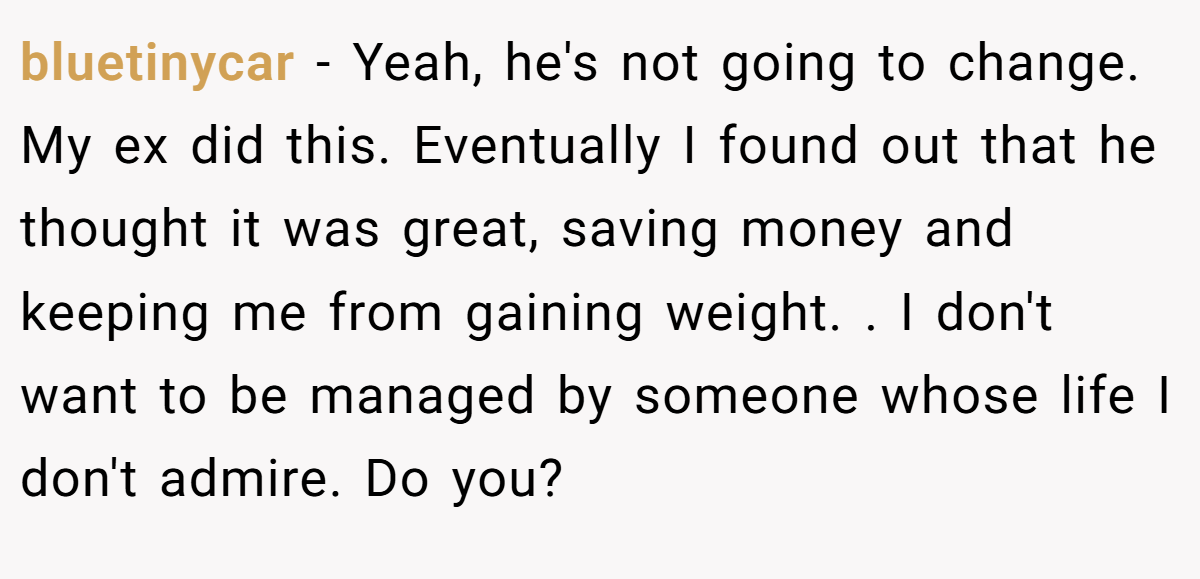 bluetinycar − Yeah, he's not going to change. My ex did this. Eventually I found out that he thought it was great, saving money and keeping me from gaining weight. . I don't want to be managed by someone whose life I don't admire. Do you?