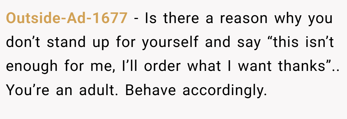 Outside-Ad-1677 − Is there a reason why you don’t stand up for yourself and say “this isn’t enough for me, I’ll order what I want thanks”.. You’re an adult. Behave accordingly.