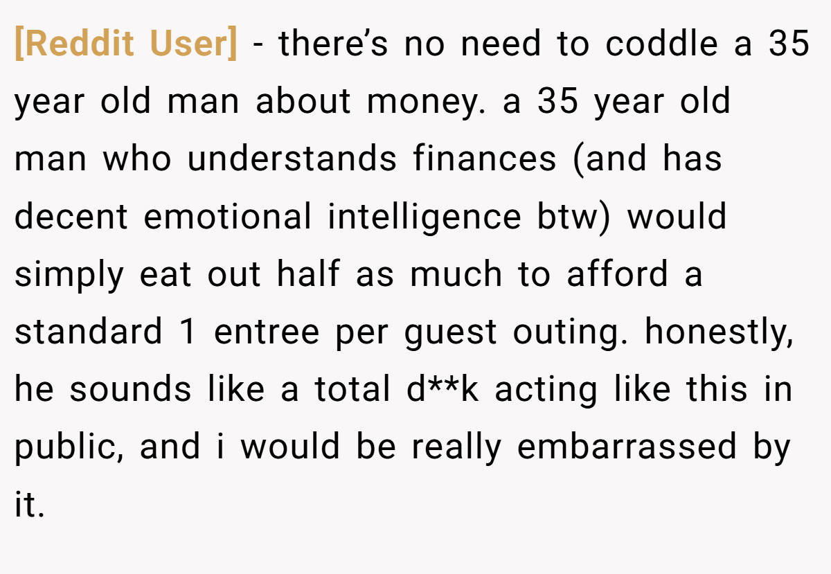 [Reddit User] − there’s no need to coddle a 35 year old man about money. a 35 year old man who understands finances (and has decent emotional intelligence btw) would simply eat out half as much to afford a standard 1 entree per guest outing. honestly, he sounds like a total d**k acting like this in public, and i would be really embarrassed by it.