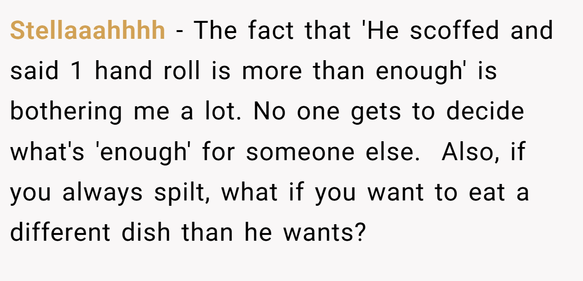 Stellaaahhhh − The fact that 'He scoffed and said 1 hand roll is more than enough' is bothering me a lot. No one gets to decide what's 'enough' for someone else.  Also, if you always spilt, what if you want to eat a different dish than he wants? 