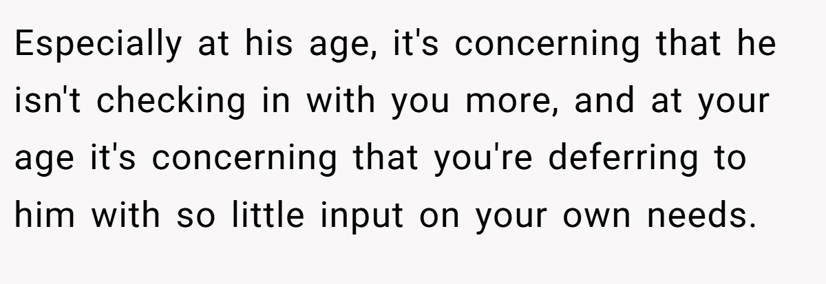Especially at his age, it's concerning that he isn't checking in with you more, and at your age it's concerning that you're deferring to him with so little input on your own needs.