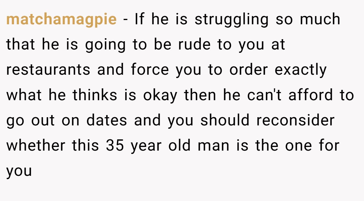 matchamagpie − If he is struggling so much that he is going to be rude to you at restaurants and force you to order exactly what he thinks is okay then he can't afford to go out on dates and you should reconsider whether this 35 year old man is the one for you