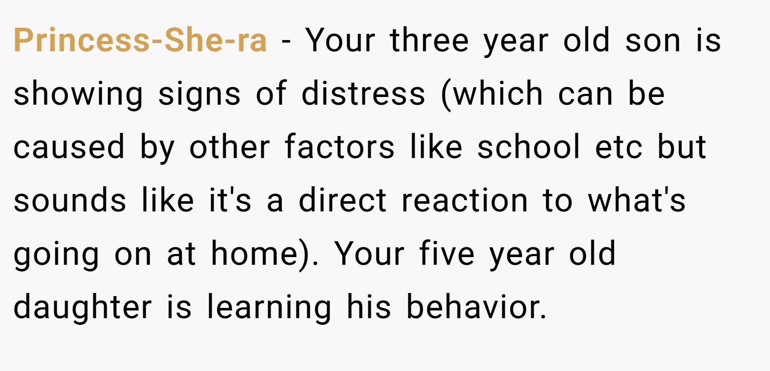 Princess-She-ra − Your three year old son is showing signs of distress (which can be caused by other factors like school etc but sounds like it's a direct reaction to what's going on at home). Your five year old daughter is learning his behavior.