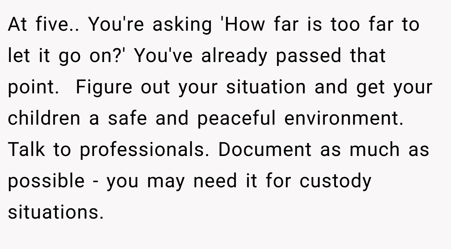 At five.. You're asking 'How far is too far to let it go on?' You've already passed that point.  Figure out your situation and get your children a safe and peaceful environment. Talk to professionals. Document as much as possible - you may need it for custody situations. 