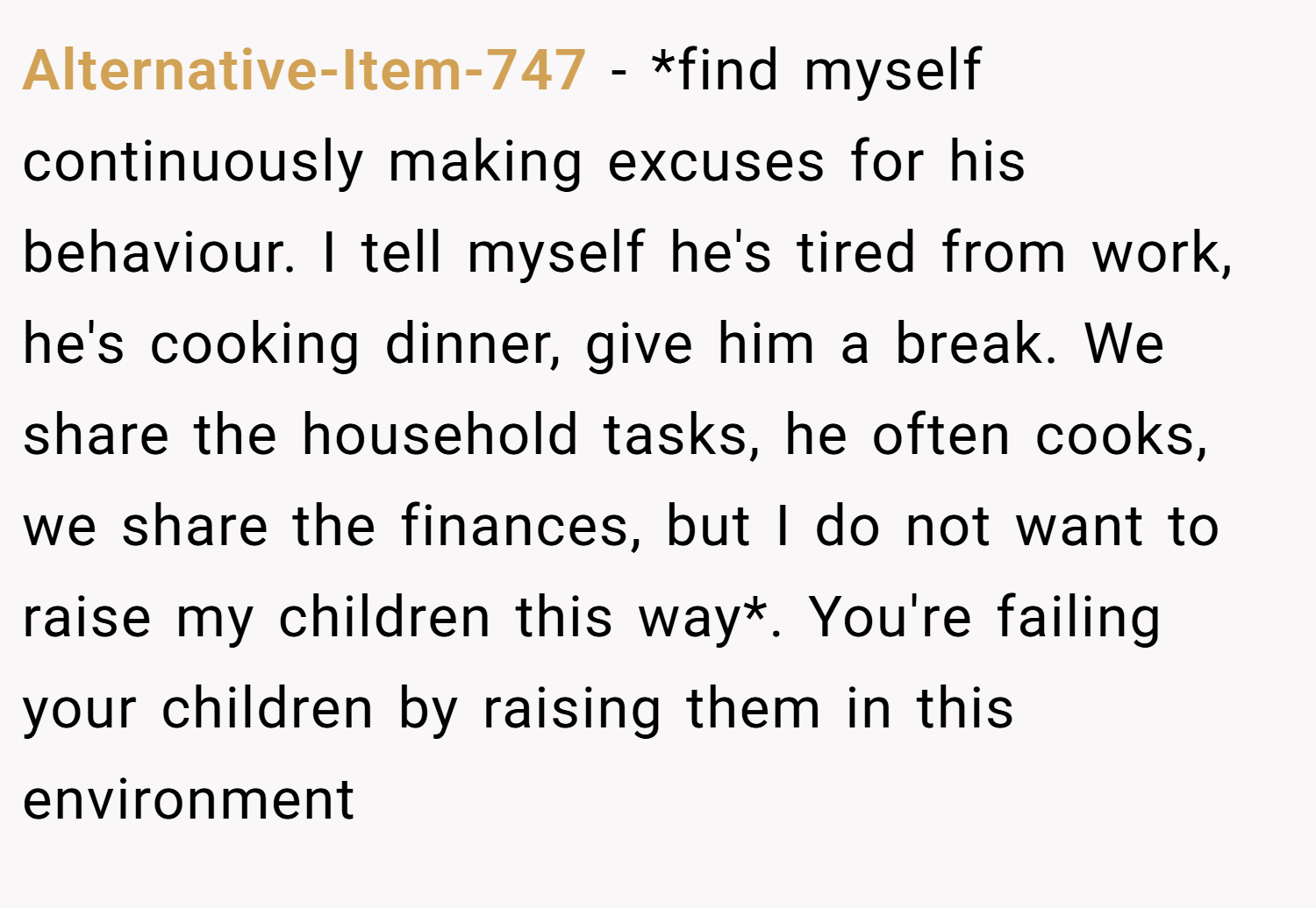 Alternative-Item-747 − *find myself continuously making excuses for his behaviour. I tell myself he's tired from work, he's cooking dinner, give him a break. We share the household tasks, he often cooks, we share the finances, but I do not want to raise my children this way*. You're failing your children by raising them in this environment 