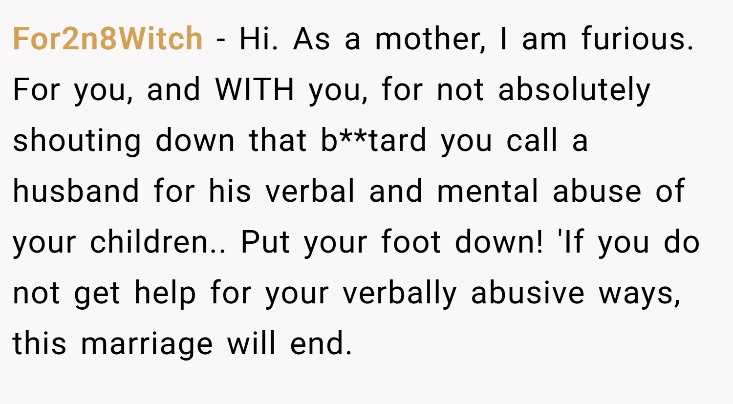 For2n8Witch − Hi. As a mother, I am furious. For you, and WITH you, for not absolutely shouting down that b**tard you call a husband for his verbal and mental abuse of your children.. Put your foot down! 'If you do not get help for your verbally abusive ways, this marriage will end.