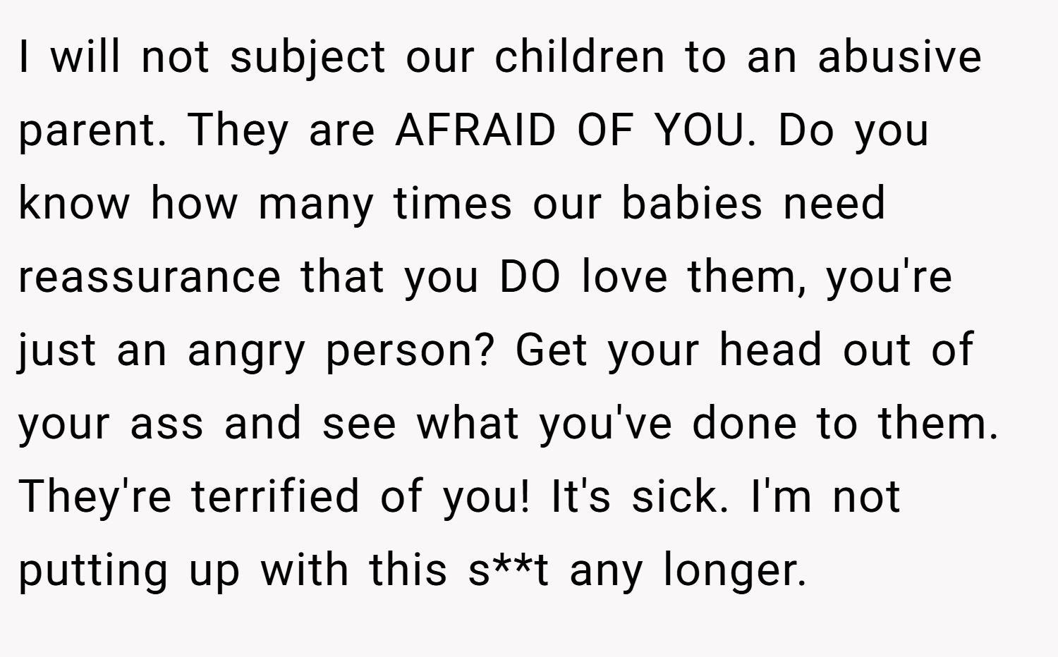 I will not subject our children to an abusive parent. They are AFRAID OF YOU. Do you know how many times our babies need reassurance that you DO love them, you're just an angry person? Get your head out of your ass and see what you've done to them. They're terrified of you! It's sick. I'm not putting up with this s**t any longer.