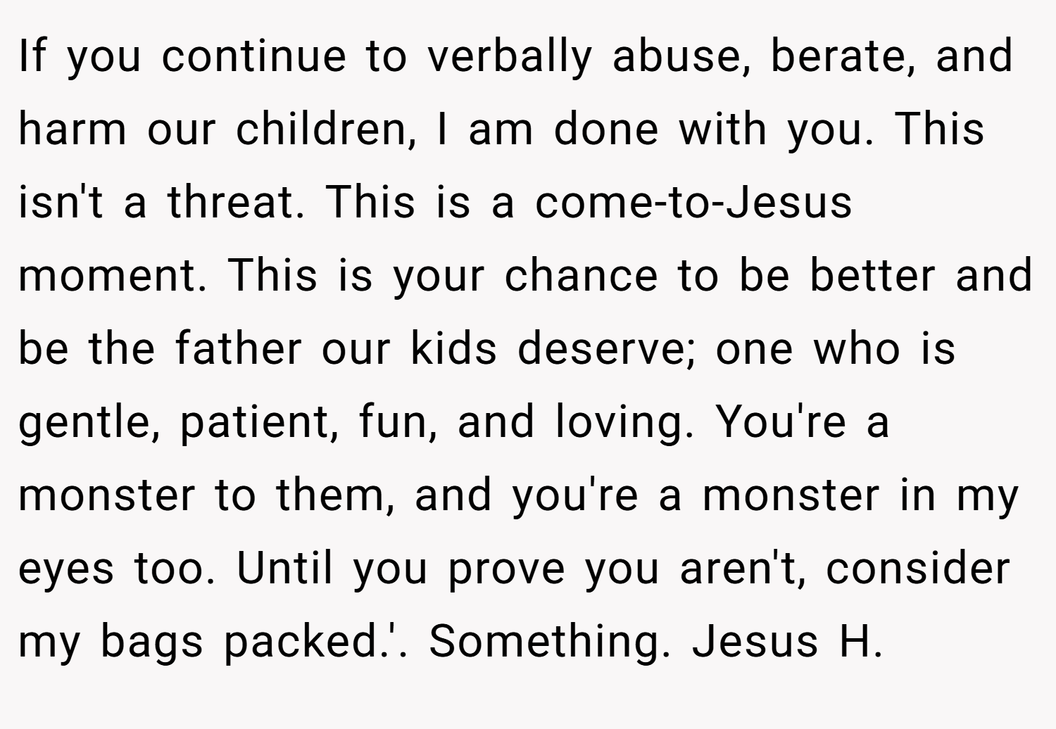 If you continue to verbally abuse, berate, and harm our children, I am done with you. This isn't a threat. This is a come-to-Jesus moment. This is your chance to be better and be the father our kids deserve; one who is gentle, patient, fun, and loving. You're a monster to them, and you're a monster in my eyes too. Until you prove you aren't, consider my bags packed.'. Something. Jesus H.