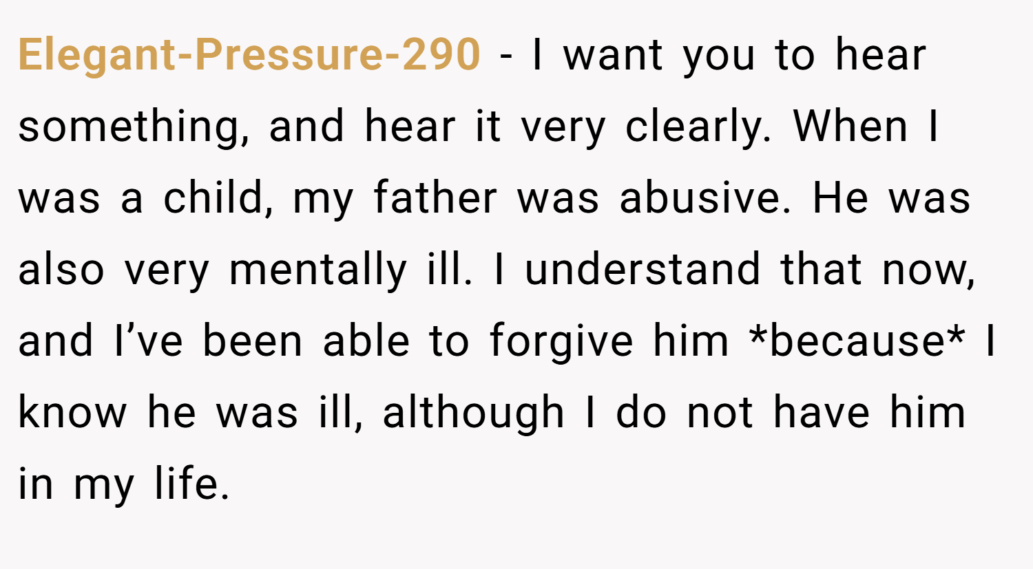 Elegant-Pressure-290 − I want you to hear something, and hear it very clearly. When I was a child, my father was abusive. He was also very mentally ill. I understand that now, and I’ve been able to forgive him *because* I know he was ill, although I do not have him in my life.