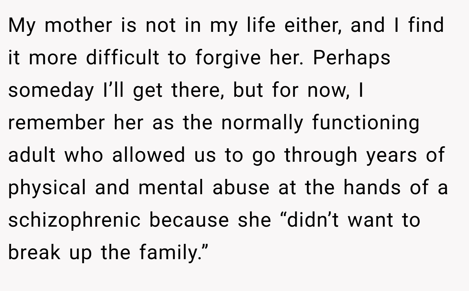 My mother is not in my life either, and I find it more difficult to forgive her. Perhaps someday I’ll get there, but for now, I remember her as the normally functioning adult who allowed us to go through years of physical and mental abuse at the hands of a schizophrenic because she “didn’t want to break up the family.”