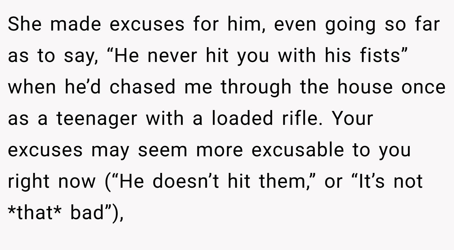 She made excuses for him, even going so far as to say, “He never hit you with his fists” when he’d chased me through the house once as a teenager with a loaded rifle. Your excuses may seem more excusable to you right now (“He doesn’t hit them,” or “It’s not *that* bad”),