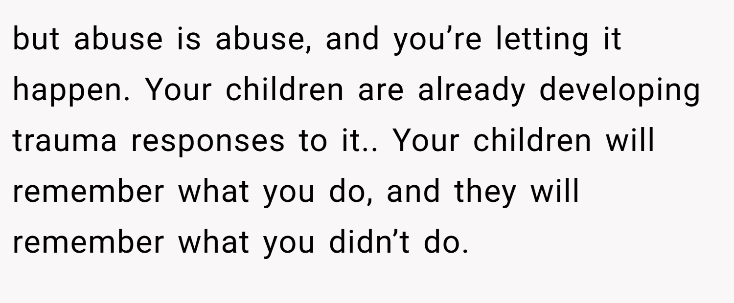 but abuse is abuse, and you’re letting it happen. Your children are already developing trauma responses to it.. Your children will remember what you do, and they will remember what you didn’t do.