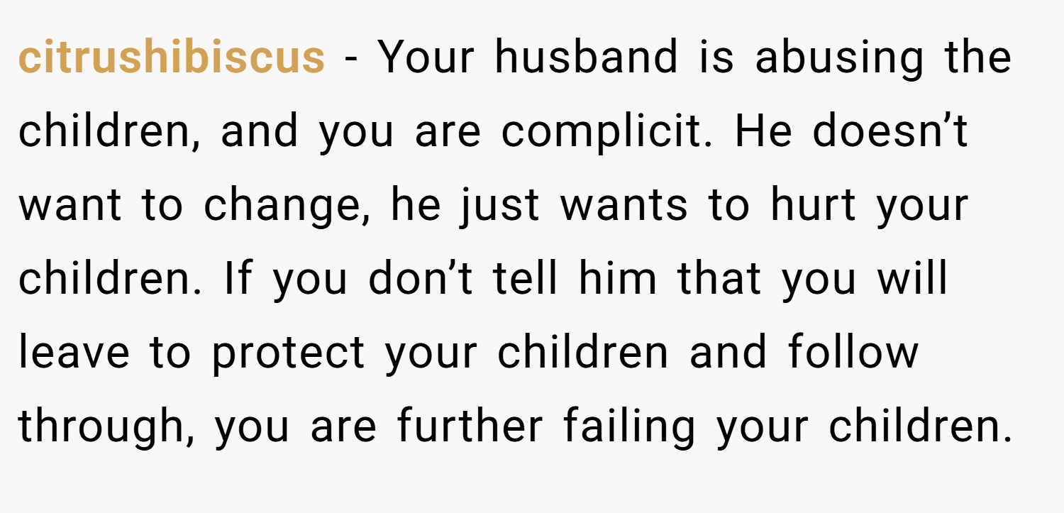 citrushibiscus − Your husband is abusing the children, and you are complicit. He doesn’t want to change, he just wants to hurt your children. If you don’t tell him that you will leave to protect your children and follow through, you are further failing your children.