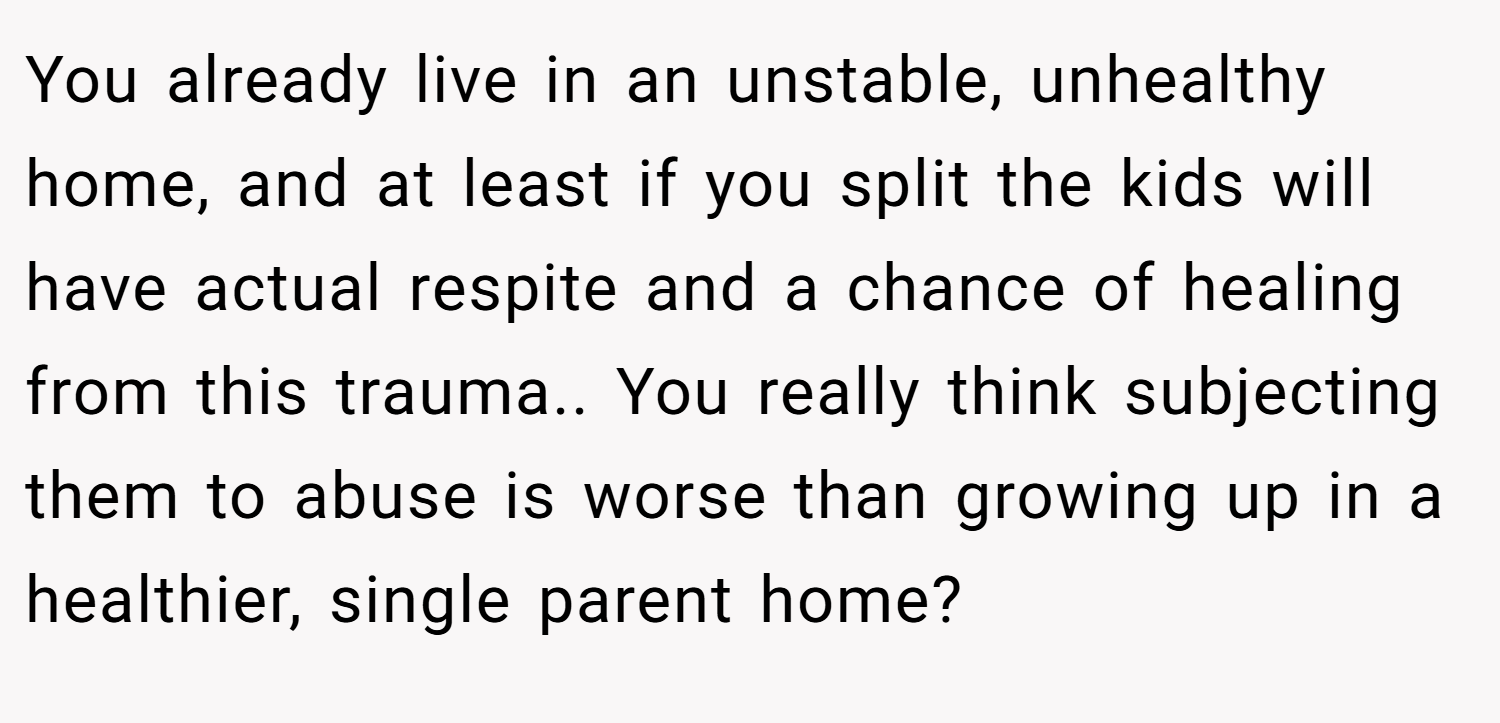 You already live in an unstable, unhealthy home, and at least if you split the kids will have actual respite and a chance of healing from this trauma.. You really think subjecting them to abuse is worse than growing up in a healthier, single parent home?