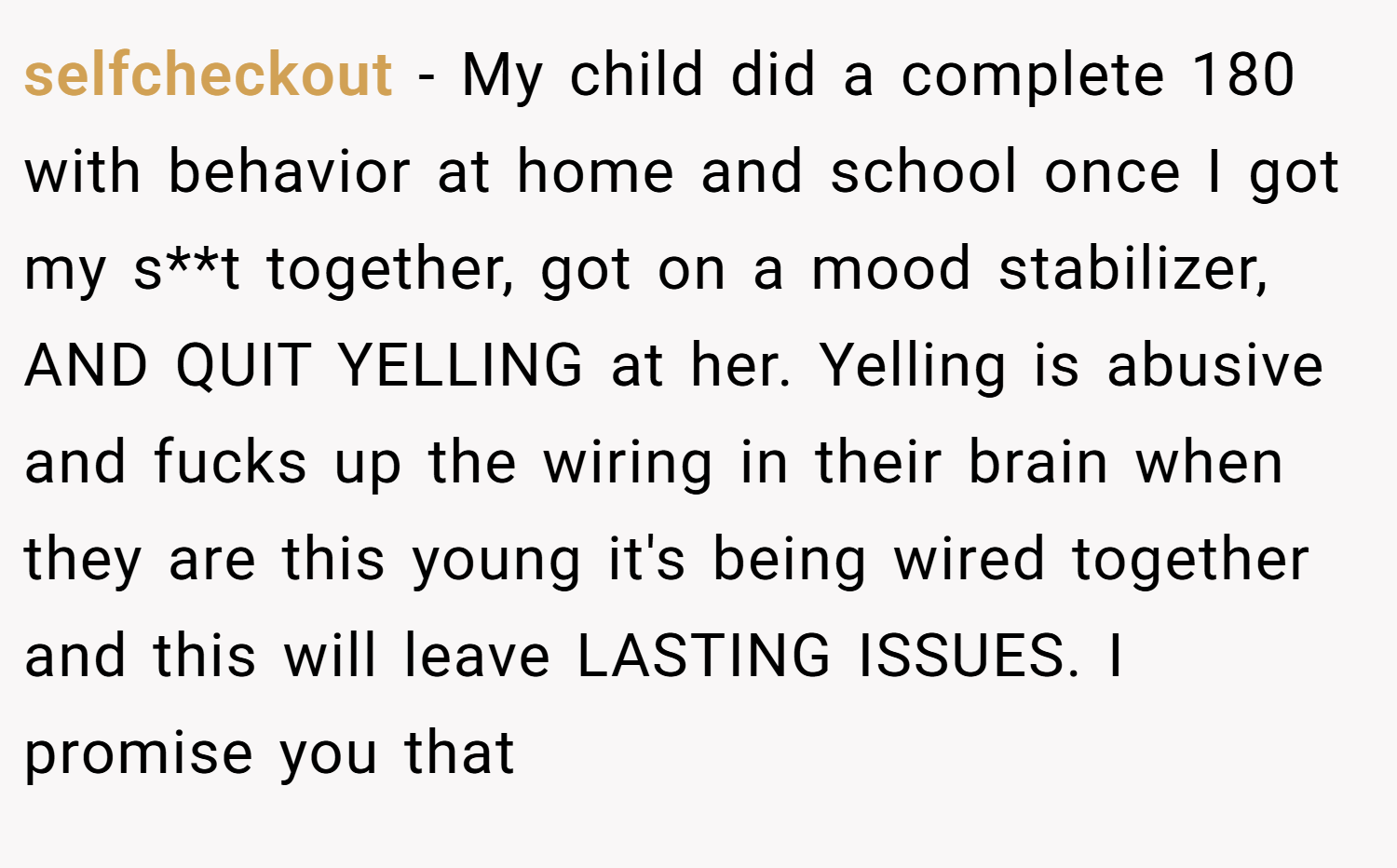 selfcheckout − My child did a complete 180 with behavior at home and school once I got my s**t together, got on a mood stabilizer, AND QUIT YELLING at her. Yelling is abusive and fucks up the wiring in their brain when they are this young it's being wired together and this will leave LASTING ISSUES. I promise you that