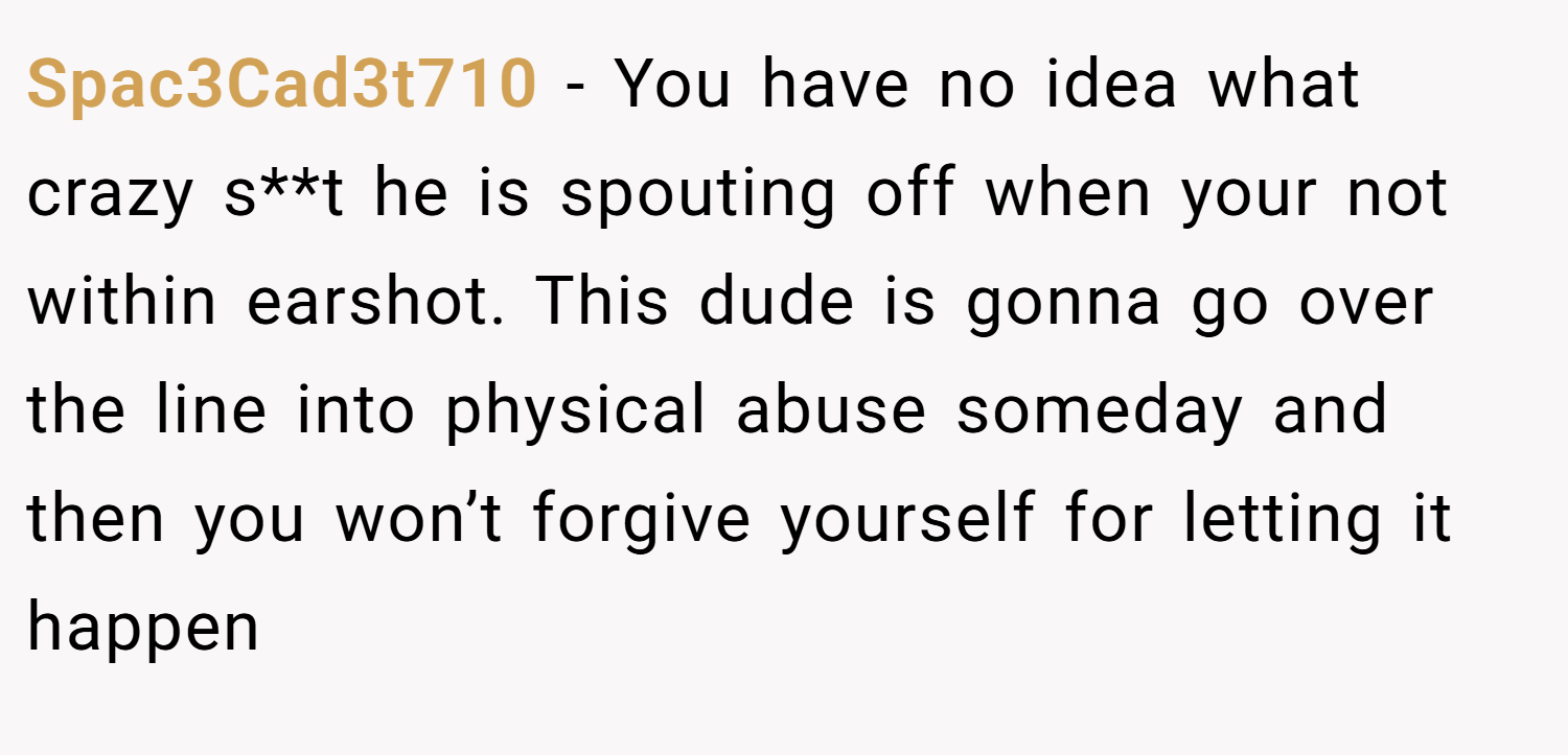 Spac3Cad3t710 − You have no idea what crazy s**t he is spouting off when your not within earshot. This dude is gonna go over the line into physical abuse someday and then you won’t forgive yourself for letting it happen