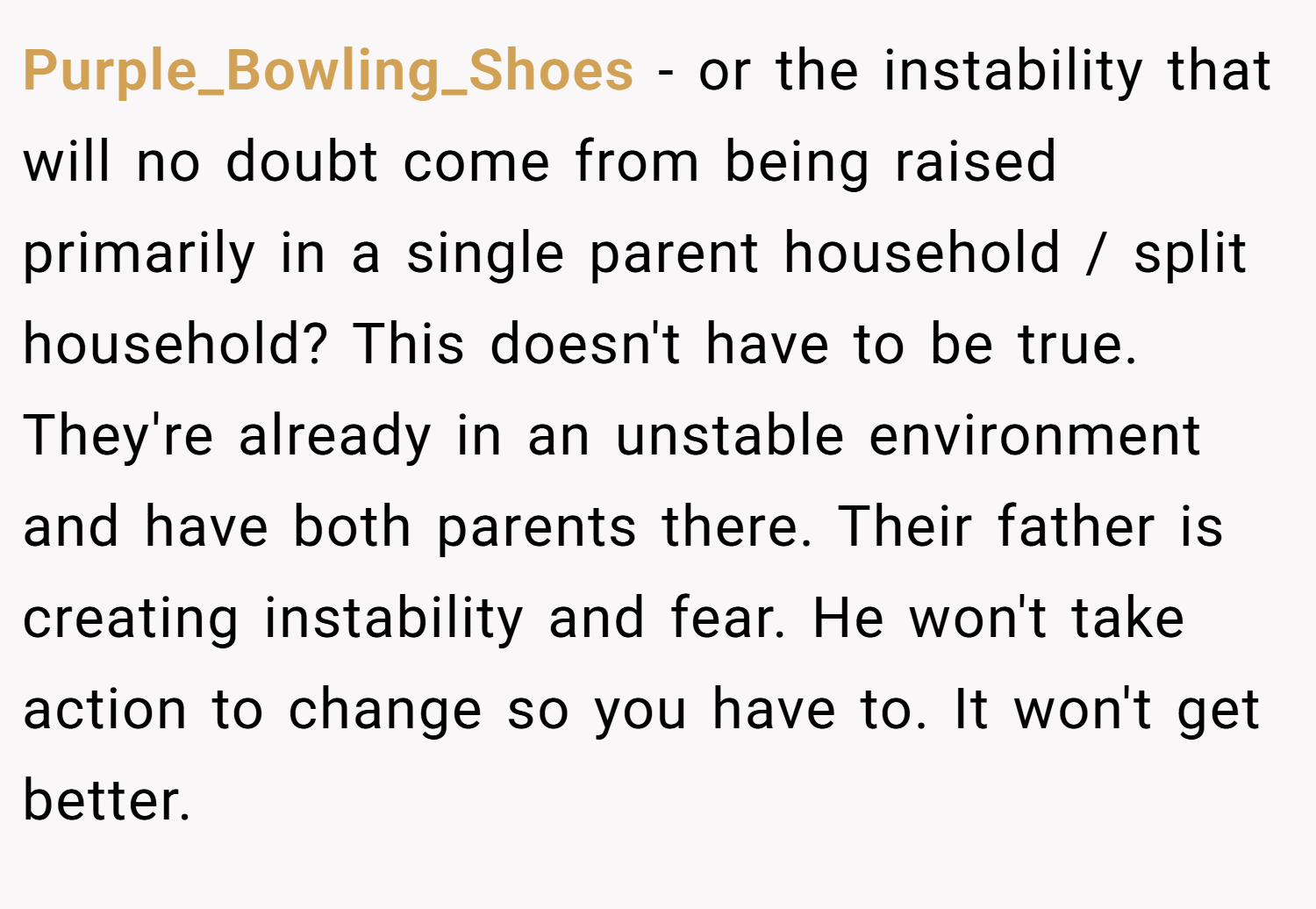Purple_Bowling_Shoes − or the instability that will no doubt come from being raised primarily in a single parent household / split household? This doesn't have to be true. They're already in an unstable environment and have both parents there. Their father is creating instability and fear. He won't take action to change so you have to. It won't get better. 