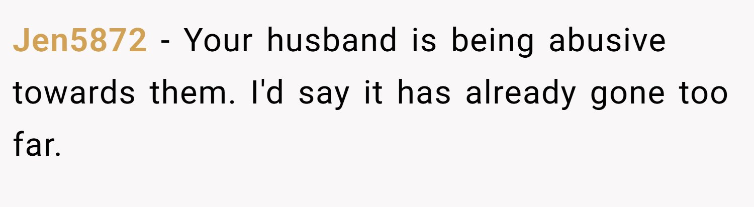 Jen5872 − Your husband is being abusive towards them. I'd say it has already gone too far.