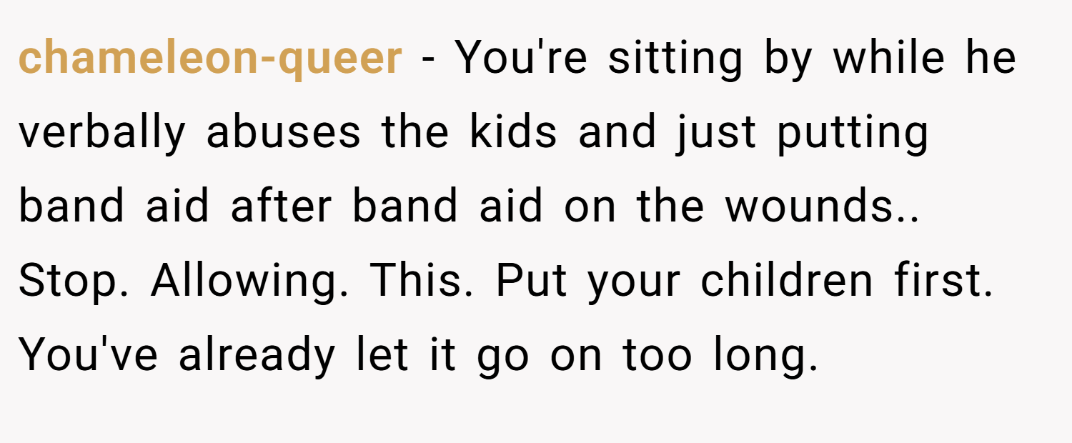 chameleon-queer − You're sitting by while he verbally abuses the kids and just putting band aid after band aid on the wounds.. Stop. Allowing. This. Put your children first. You've already let it go on too long.