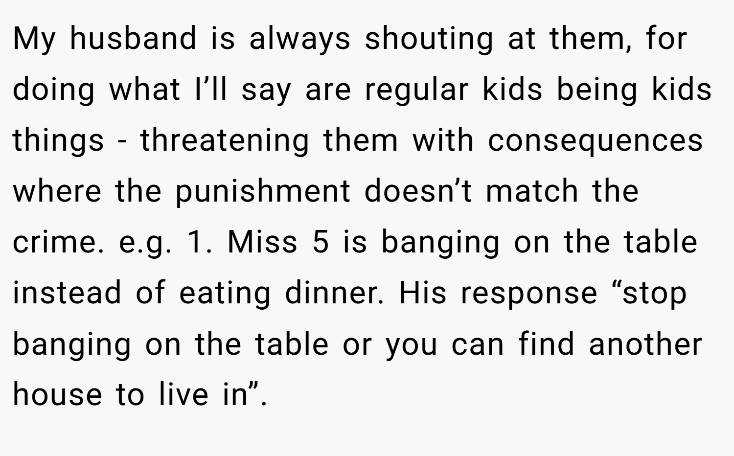 My husband is always shouting at them, for doing what I’ll say are regular kids being kids things - threatening them with consequences where the punishment doesn’t match the crime. e.g. 1. Miss 5 is banging on the table instead of eating dinner. His response “stop banging on the table or you can find another house to live in”.