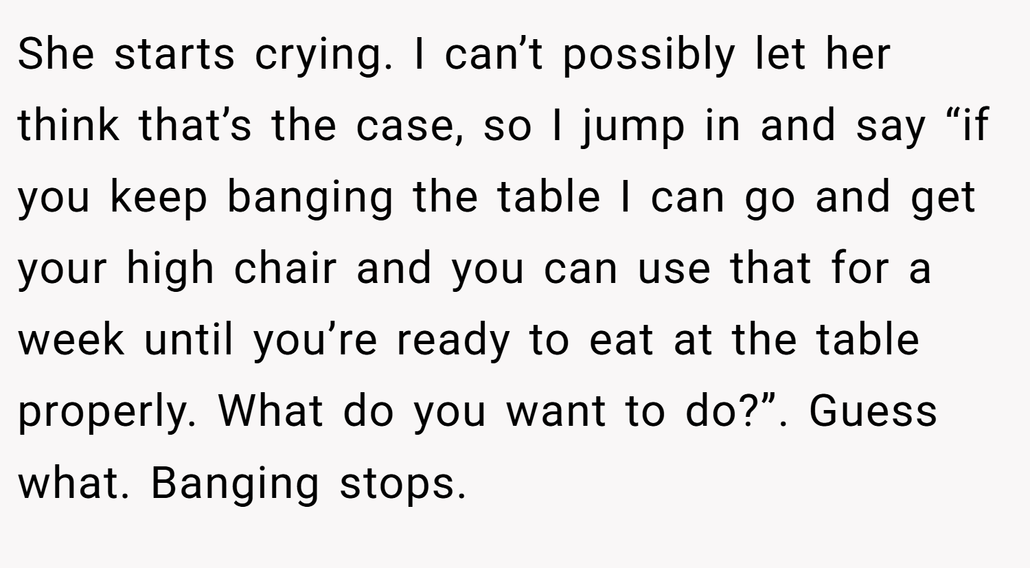 She starts crying. I can’t possibly let her think that’s the case, so I jump in and say “if you keep banging the table I can go and get your high chair and you can use that for a week until you’re ready to eat at the table properly. What do you want to do?”. Guess what. Banging stops.