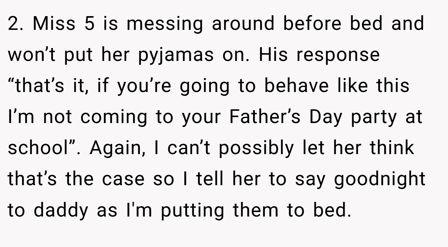 2. Miss 5 is messing around before bed and won’t put her pyjamas on. His response “that’s it, if you’re going to behave like this I’m not coming to your Father’s Day party at school”. Again, I can’t possibly let her think that’s the case so I tell her to say goodnight to daddy as I'm putting them to bed.