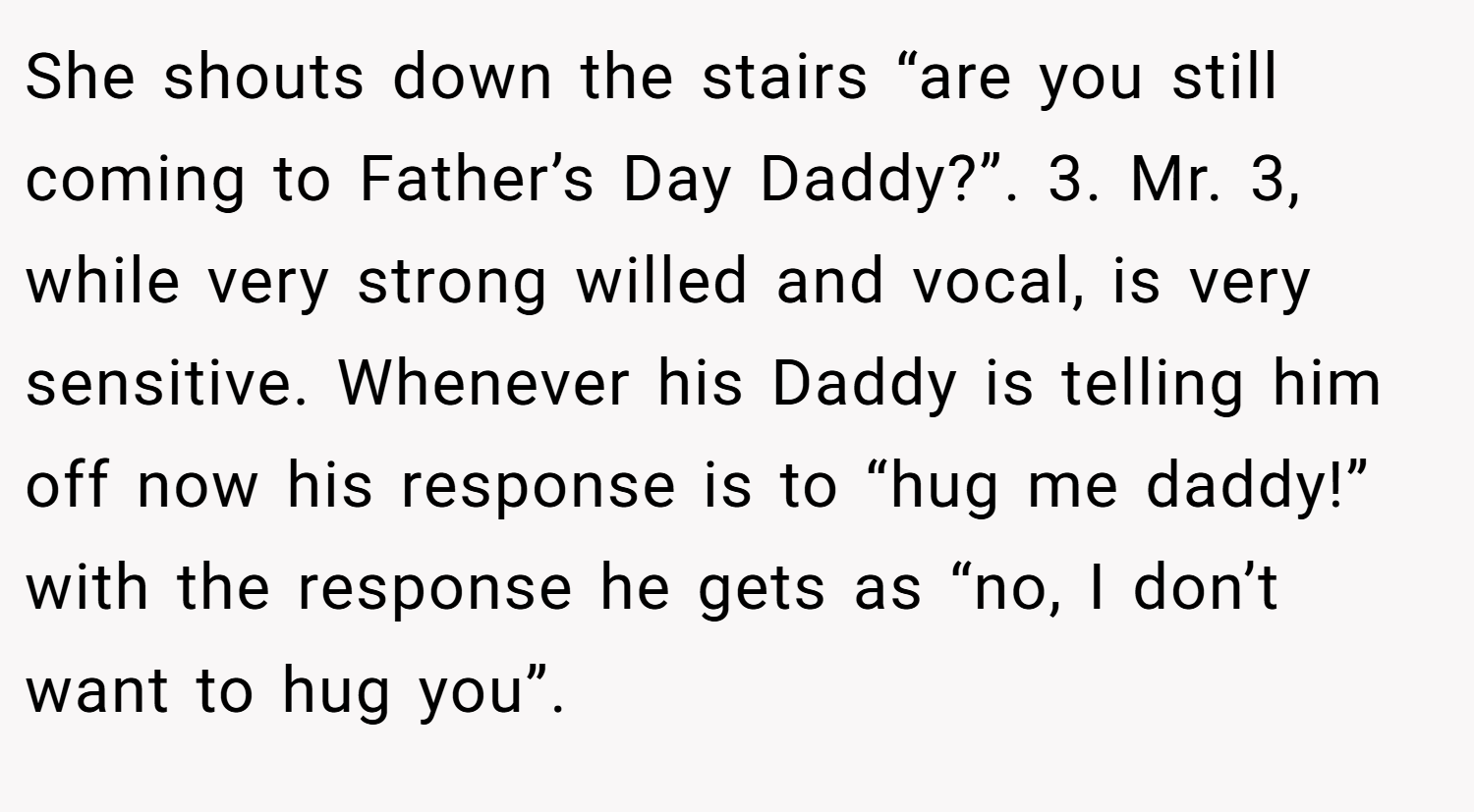 She shouts down the stairs “are you still coming to Father’s Day Daddy?”. 3. Mr. 3, while very strong willed and vocal, is very sensitive. Whenever his Daddy is telling him off now his response is to “hug me daddy!” with the response he gets as “no, I don’t want to hug you”.