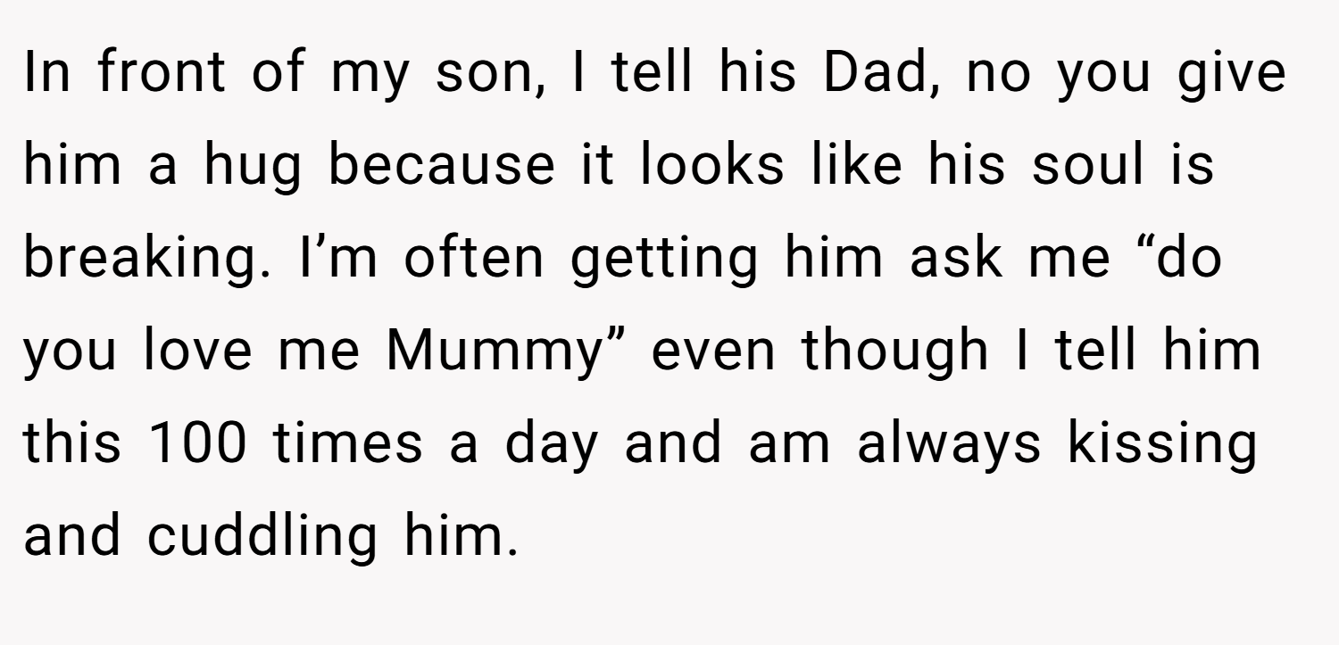 In front of my son, I tell his Dad, no you give him a hug because it looks like his soul is breaking. I’m often getting him ask me “do you love me Mummy” even though I tell him this 100 times a day and am always kissing and cuddling him.