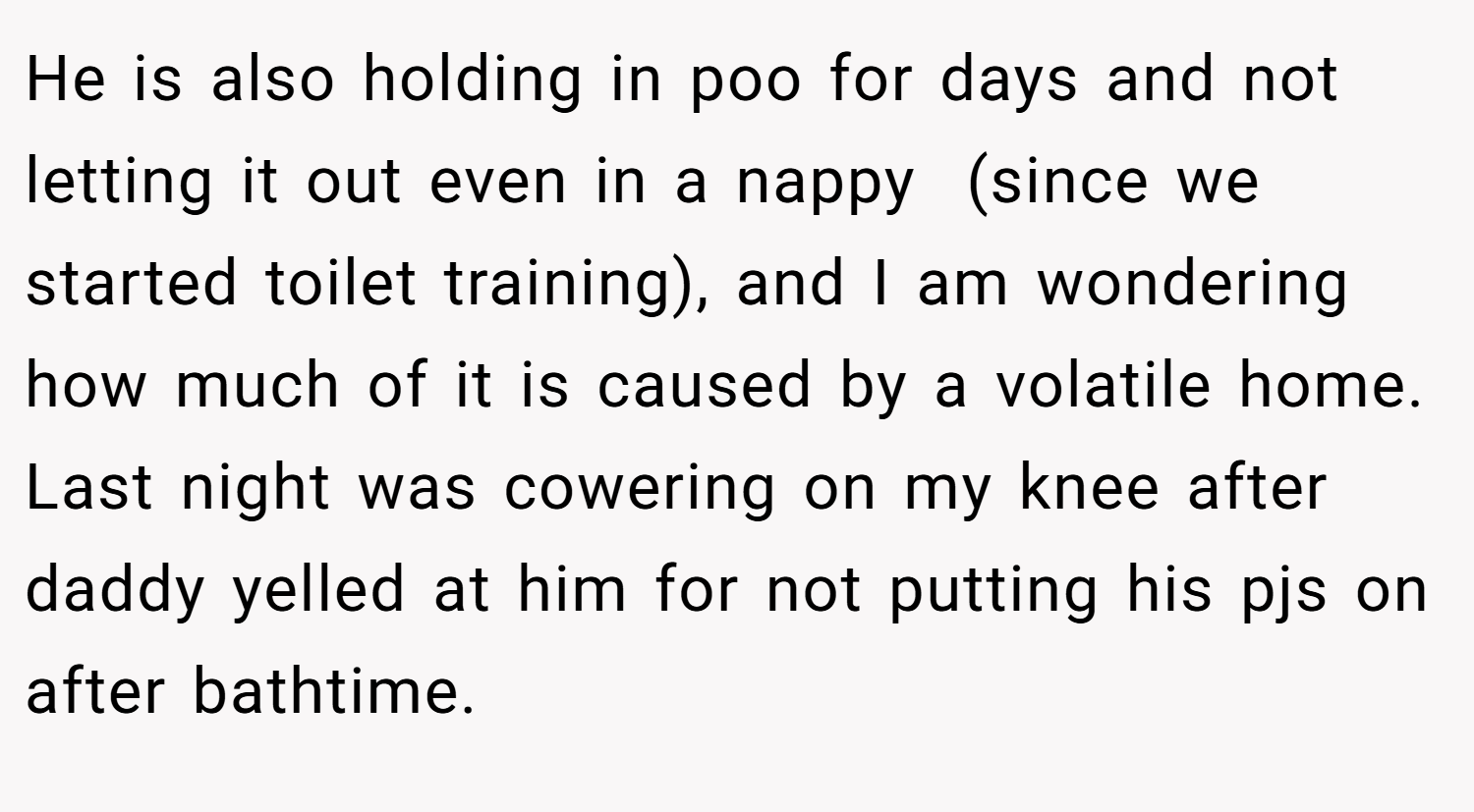 He is also holding in poo for days and not letting it out even in a nappy  (since we started toilet training), and I am wondering how much of it is caused by a volatile home. Last night was cowering on my knee after daddy yelled at him for not putting his pjs on after bathtime.