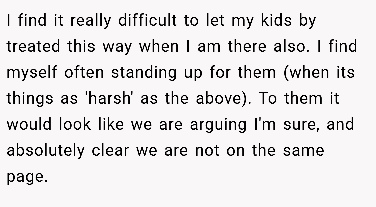 I find it really difficult to let my kids by treated this way when I am there also. I find myself often standing up for them (when its things as 'harsh' as the above). To them it would look like we are arguing I'm sure, and absolutely clear we are not on the same page.