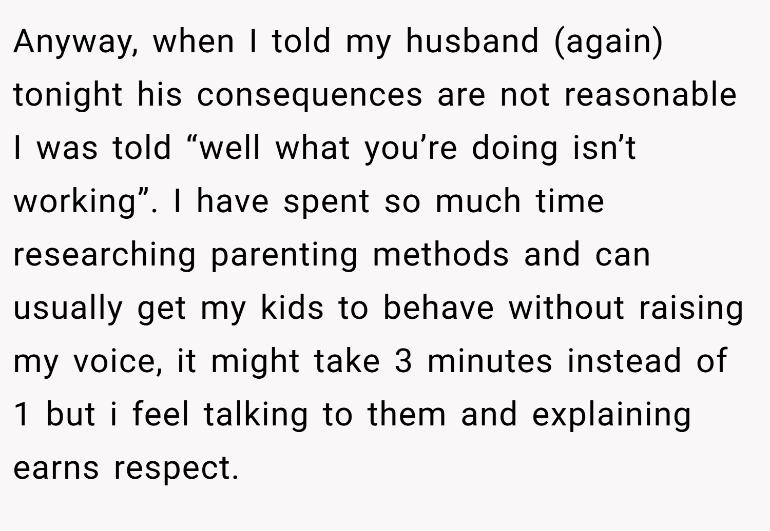 Anyway, when I told my husband (again) tonight his consequences are not reasonable I was told “well what you’re doing isn’t working”. I have spent so much time researching parenting methods and can usually get my kids to behave without raising my voice, it might take 3 minutes instead of 1 but i feel talking to them and explaining earns respect.