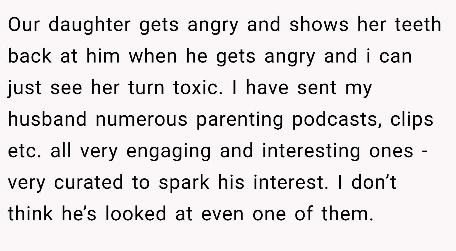 Our daughter gets angry and shows her teeth back at him when he gets angry and i can just see her turn toxic. I have sent my husband numerous parenting podcasts, clips etc. all very engaging and interesting ones - very curated to spark his interest. I don’t think he’s looked at even one of them.