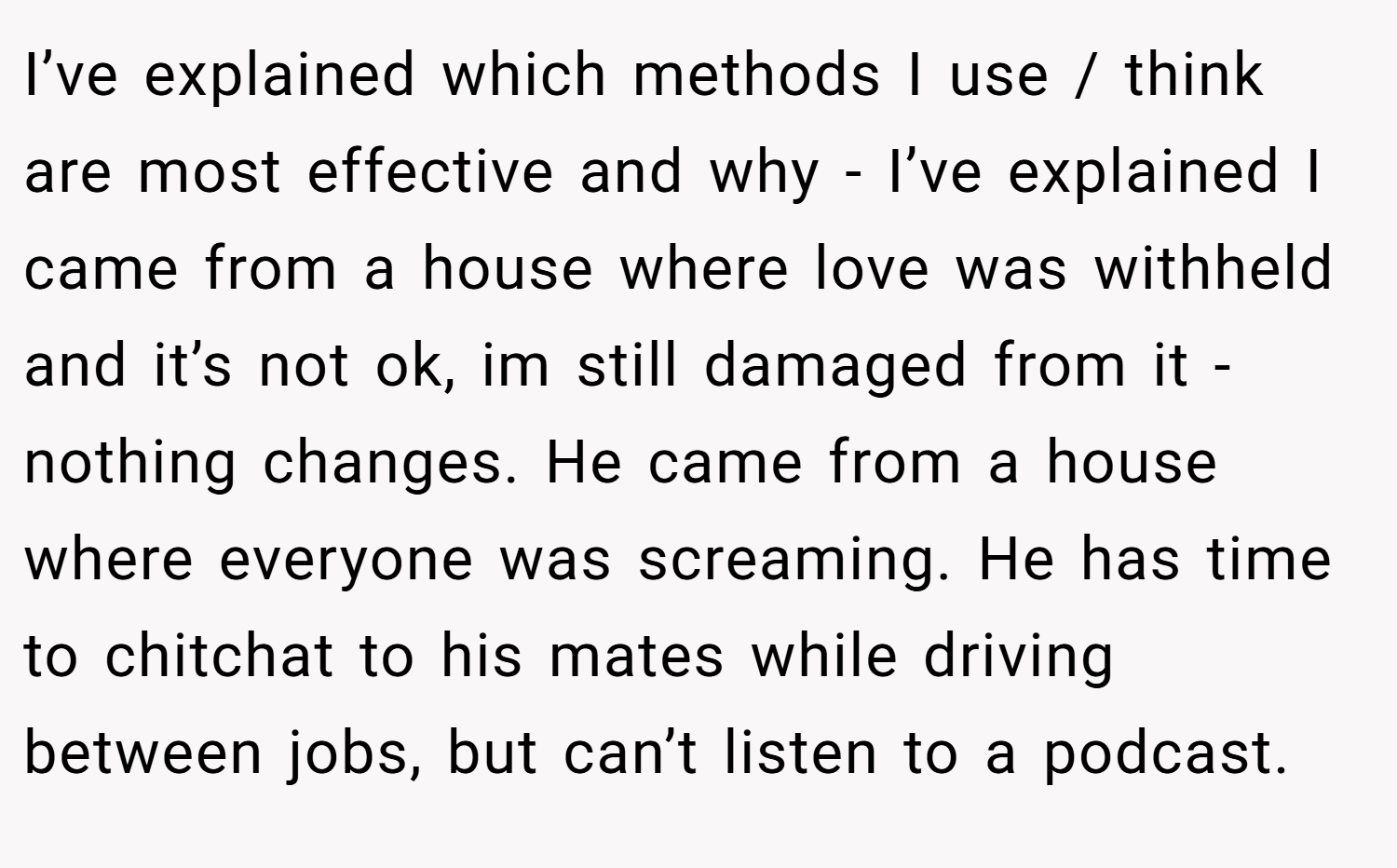 I’ve explained which methods I use / think are most effective and why - I’ve explained I came from a house where love was withheld and it’s not ok, im still damaged from it - nothing changes. He came from a house where everyone was screaming. He has time to chitchat to his mates while driving between jobs, but can’t listen to a podcast.