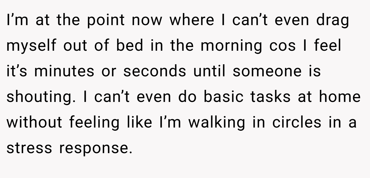 I’m at the point now where I can’t even drag myself out of bed in the morning cos I feel it’s minutes or seconds until someone is shouting. I can’t even do basic tasks at home without feeling like I’m walking in circles in a stress response.