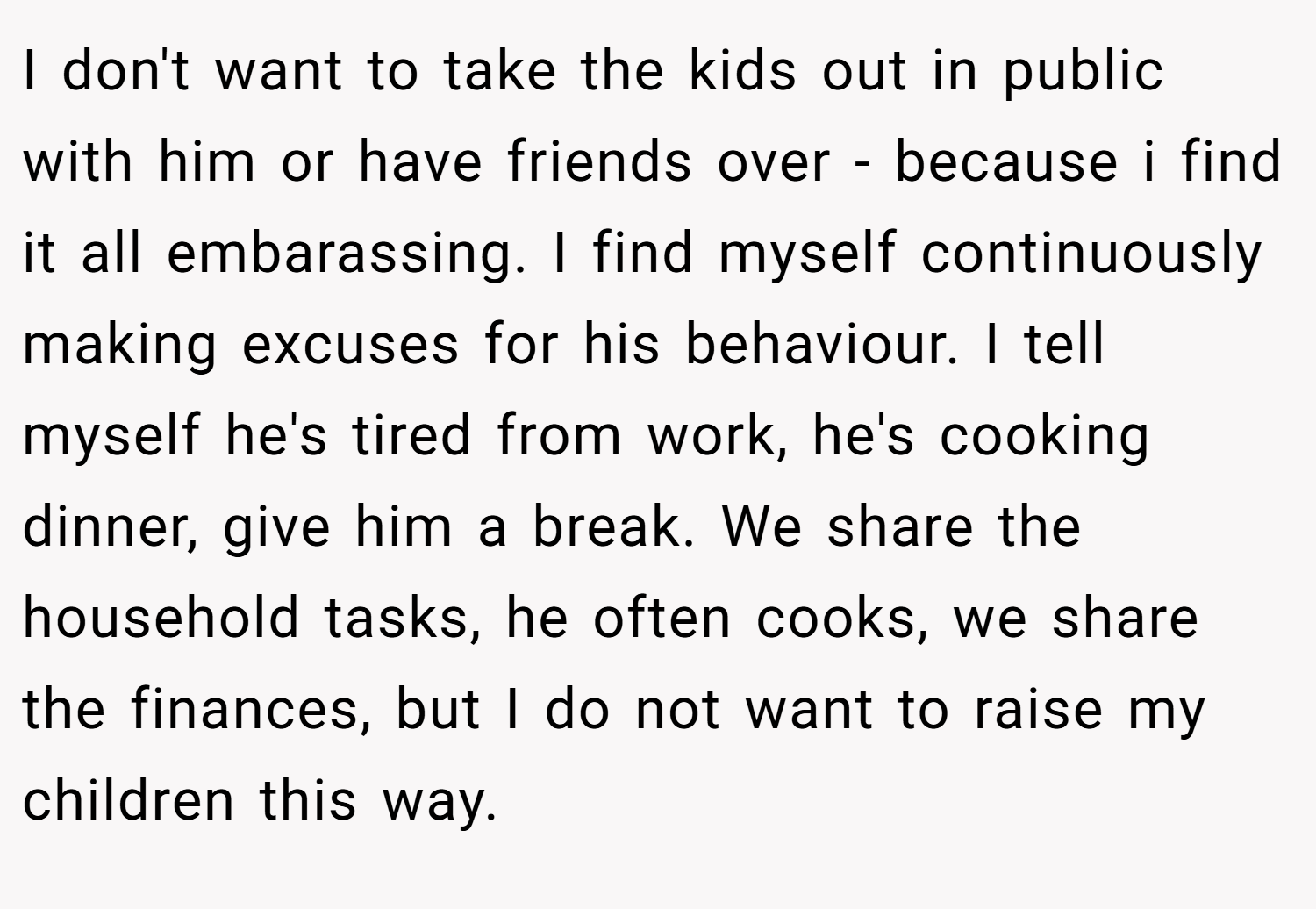 I don't want to take the kids out in public with him or have friends over - because i find it all embarassing. I find myself continuously making excuses for his behaviour. I tell myself he's tired from work, he's cooking dinner, give him a break. We share the household tasks, he often cooks, we share the finances, but I do not want to raise my children this way.