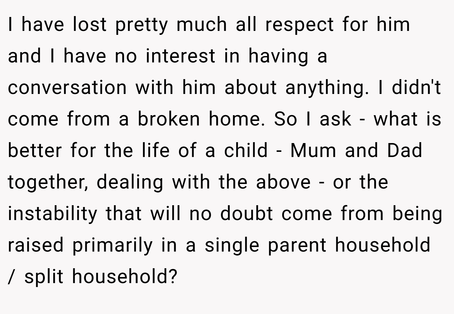 I have lost pretty much all respect for him and I have no interest in having a conversation with him about anything. I didn't come from a broken home. So I ask - what is better for the life of a child - Mum and Dad together, dealing with the above - or the instability that will no doubt come from being raised primarily in a single parent household / split household?