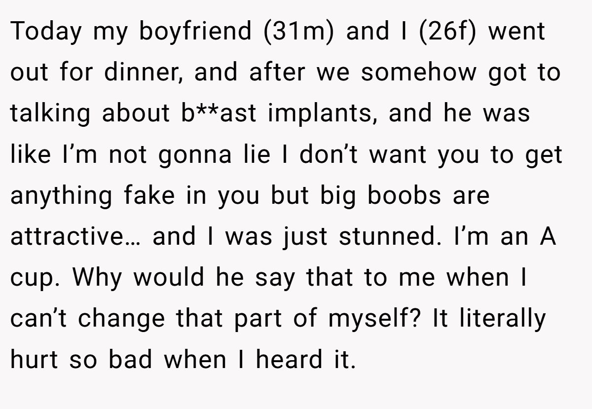 Today my boyfriend (31m) and I (26f) went out for dinner, and after we somehow got to talking about b**ast implants, and he was like I’m not gonna lie I don’t want you to get anything fake in you but big boobs are attractive… and I was just stunned. I’m an A cup. Why would he say that to me when I can’t change that part of myself? It literally hurt so bad when I heard it.
