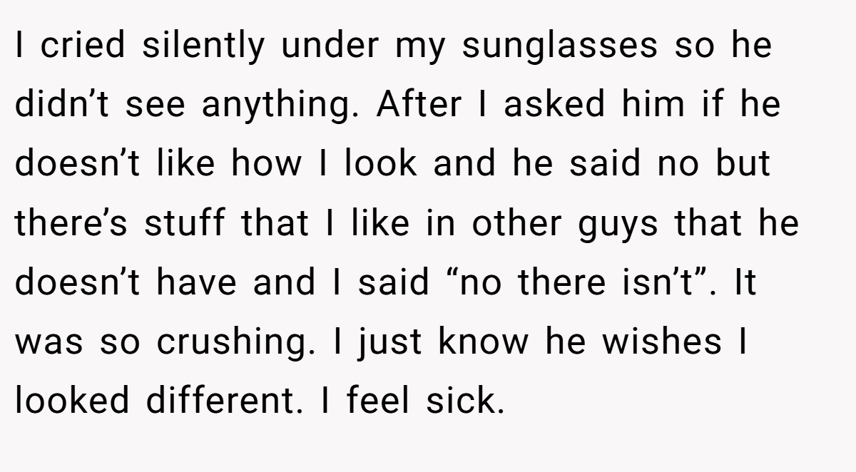 I cried silently under my sunglasses so he didn’t see anything. After I asked him if he doesn’t like how I look and he said no but there’s stuff that I like in other guys that he doesn’t have and I said “no there isn’t”. It was so crushing. I just know he wishes I looked different. I feel sick.