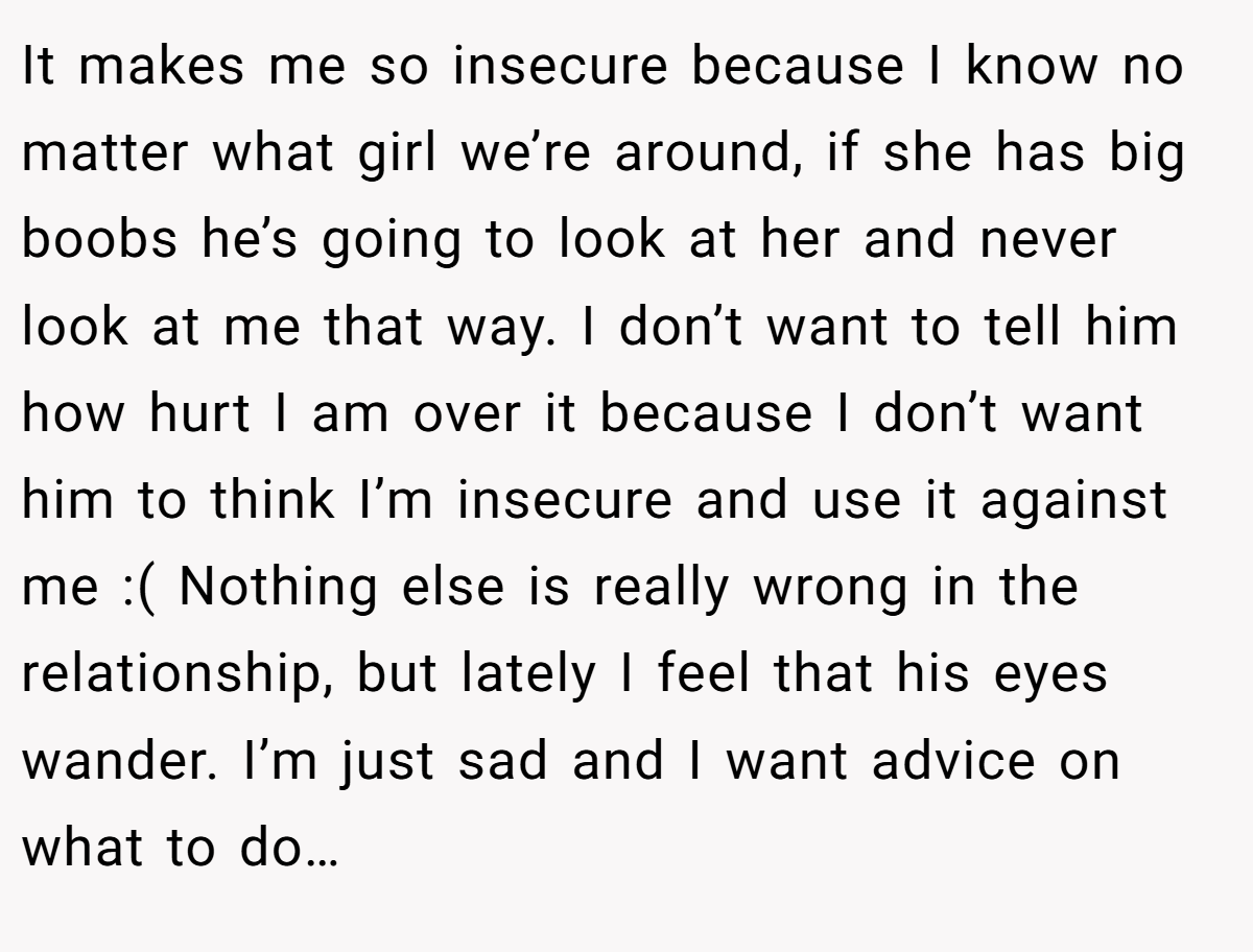 It makes me so insecure because I know no matter what girl we’re around, if she has big boobs he’s going to look at her and never look at me that way. I don’t want to tell him how hurt I am over it because I don’t want him to think I’m insecure and use it against me :( Nothing else is really wrong in the relationship, but lately I feel that his eyes wander. I’m just sad and I want advice on what to do…