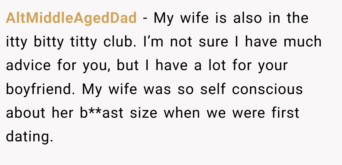 AltMiddleAgedDad − My wife is also in the itty bitty titty club. I’m not sure I have much advice for you, but I have a lot for your boyfriend. My wife was so self conscious about her b**ast size when we were first dating.