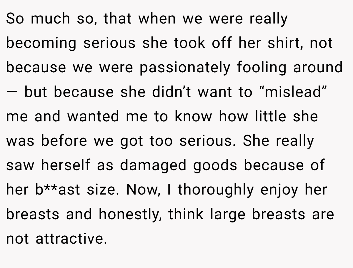 So much so, that when we were really becoming serious she took off her shirt, not because we were passionately fooling around — but because she didn’t want to “mislead” me and wanted me to know how little she was before we got too serious. She really saw herself as damaged goods because of her b**ast size. Now, I thoroughly enjoy her breasts and honestly, think large breasts are not attractive.