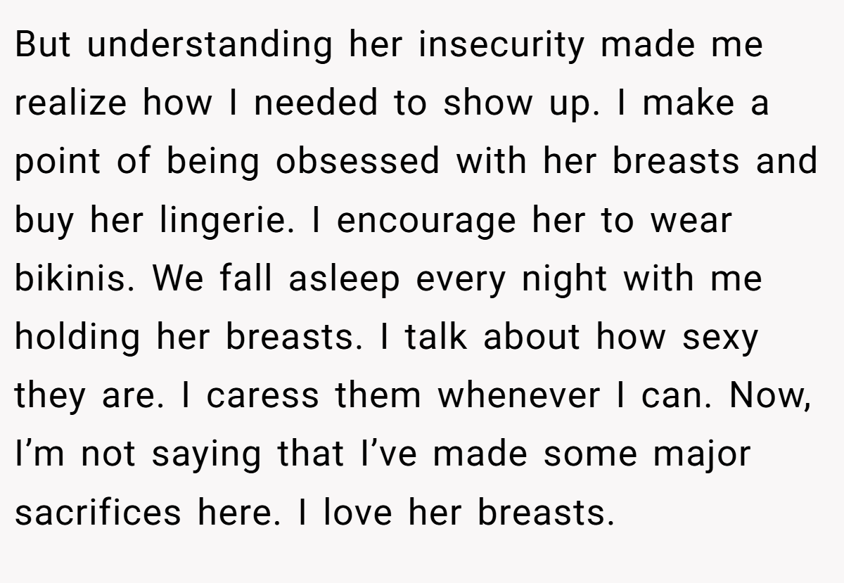 But understanding her insecurity made me realize how I needed to show up. I make a point of being obsessed with her breasts and buy her lingerie. I encourage her to wear bikinis. We fall asleep every night with me holding her breasts. I talk about how sexy they are. I caress them whenever I can. Now, I’m not saying that I’ve made some major sacrifices here. I love her breasts.