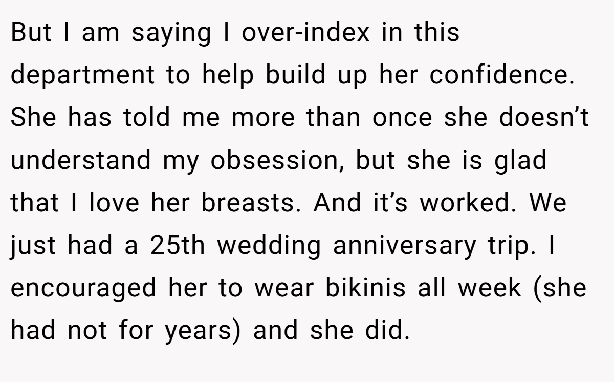 But I am saying I over-index in this department to help build up her confidence. She has told me more than once she doesn’t understand my obsession, but she is glad that I love her breasts. And it’s worked. We just had a 25th wedding anniversary trip. I encouraged her to wear bikinis all week (she had not for years) and she did.