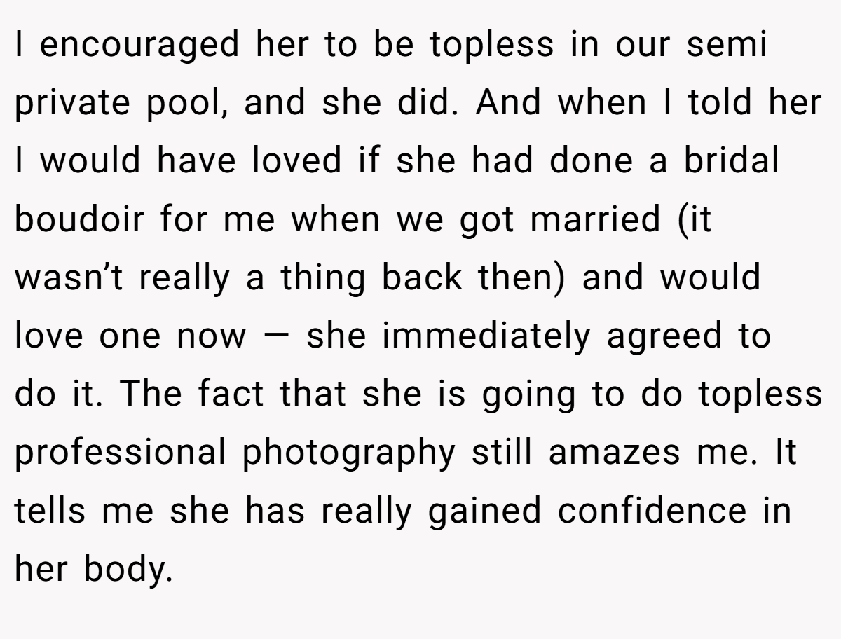 I encouraged her to be topless in our semi private pool, and she did. And when I told her I would have loved if she had done a bridal boudoir for me when we got married (it wasn’t really a thing back then) and would love one now — she immediately agreed to do it. The fact that she is going to do topless professional photography still amazes me. It tells me she has really gained confidence in her body.